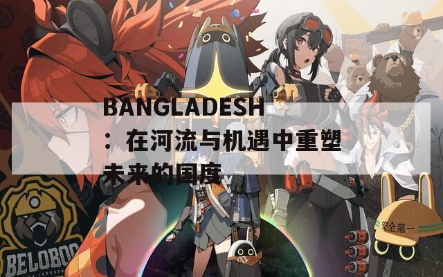 BANGLADESH：在河流与机遇中重塑未来的国度