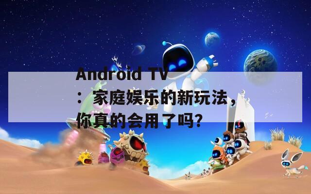 Android TV：家庭娱乐的新玩法，你真的会用了吗？