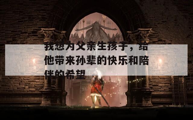 我想为父亲生孩子，给他带来孙辈的快乐和陪伴的希望