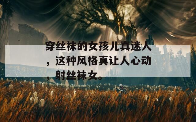 穿丝袜的女孩儿真迷人，这种风格真让人心动，射丝袜女。