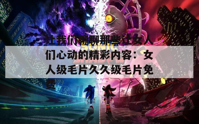 让我们聊聊那些让女人们心动的精彩内容：女人级毛片久久级毛片免费