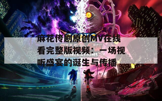 麻花传剧原创MV在线看完整版视频：一场视听盛宴的诞生与传播