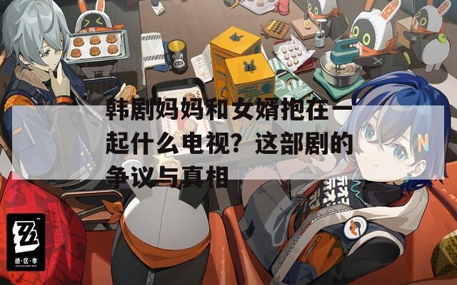韩剧妈妈和女婿抱在一起什么电视？这部剧的争议与真相