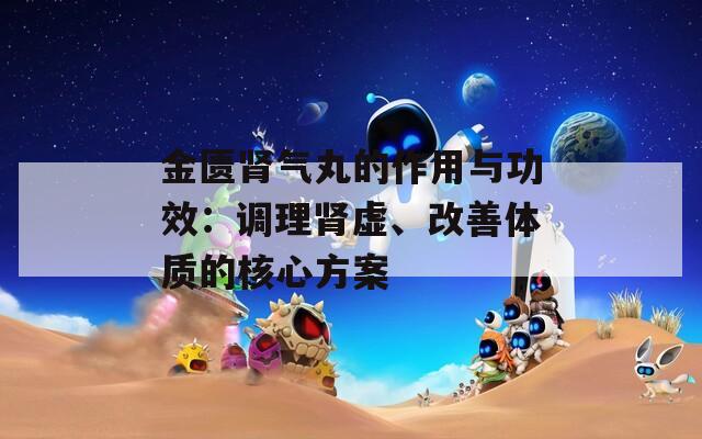 金匮肾气丸的作用与功效：调理肾虚、改善体质的核心方案