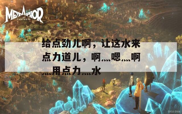 给点劲儿啊，让这水来点力道儿，啊灬嗯灬啊灬用点力灬水
