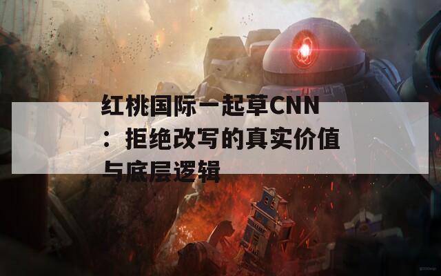 红桃国际一起草CNN：拒绝改写的真实价值与底层逻辑