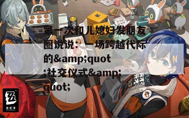 第一次和儿媳妇发朋友圈说说：一场跨越代际的&quot;社交仪式&quot;