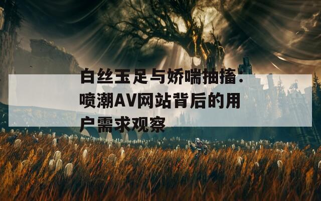 白丝玉足与娇喘抽搐：喷潮AV网站背后的用户需求观察