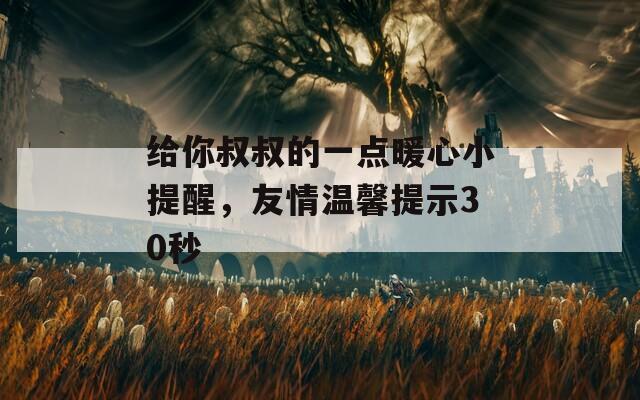 给你叔叔的一点暖心小提醒，友情温馨提示30秒