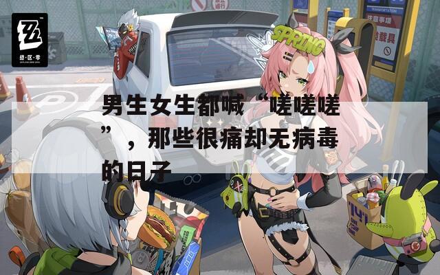 男生女生都喊“嗟嗟嗟”，那些很痛却无病毒的日子