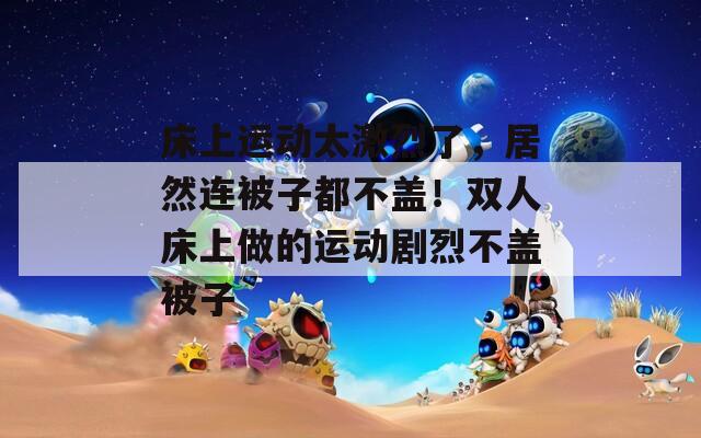 床上运动太激烈了，居然连被子都不盖！双人床上做的运动剧烈不盖被子