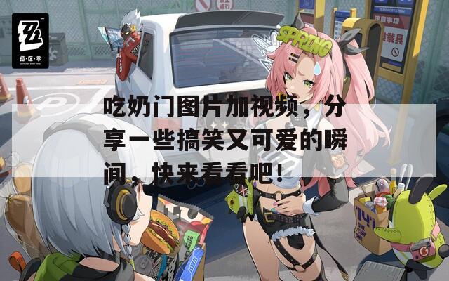 吃奶门图片加视频，分享一些搞笑又可爱的瞬间，快来看看吧！