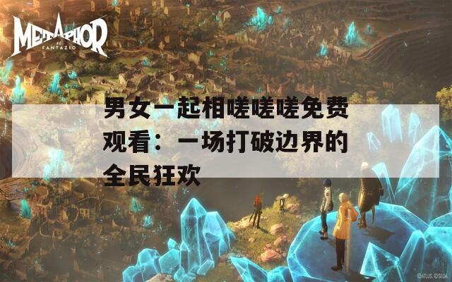 男女一起相嗟嗟嗟免费观看：一场打破边界的全民狂欢