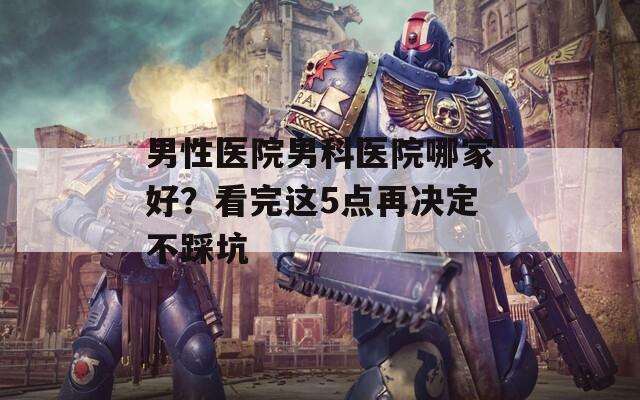 男性医院男科医院哪家好？看完这5点再决定不踩坑