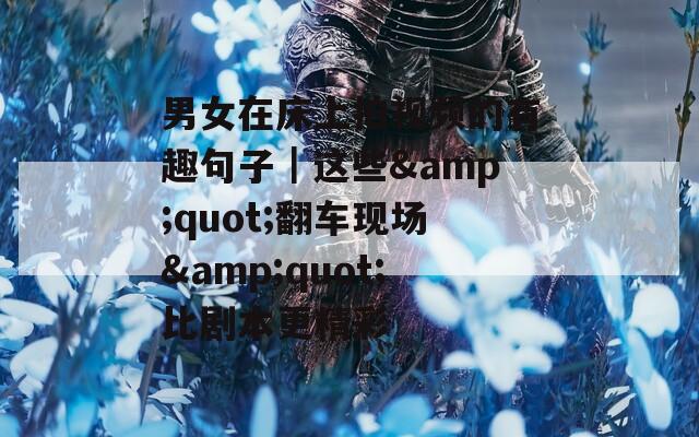 男女在床上拍视频的有趣句子｜这些&quot;翻车现场&quot;比剧本更精彩