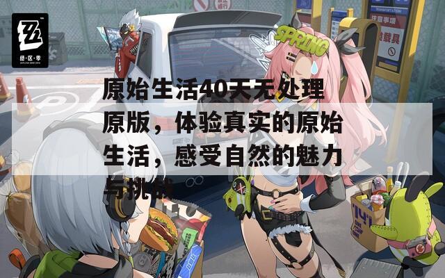 原始生活40天无处理原版，体验真实的原始生活，感受自然的魅力与挑战