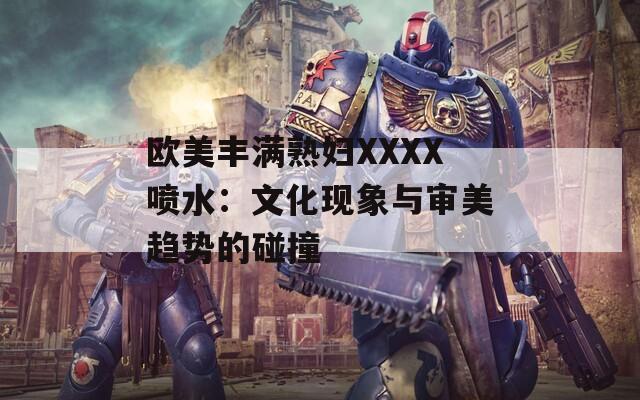 欧美丰满熟妇XXXX喷水：文化现象与审美趋势的碰撞