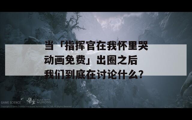 当「指挥官在我怀里哭动画免费」出圈之后 我们到底在讨论什么？