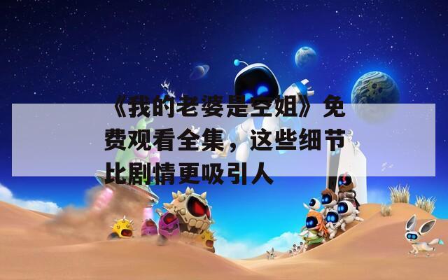 《我的老婆是空姐》免费观看全集，这些细节比剧情更吸引人