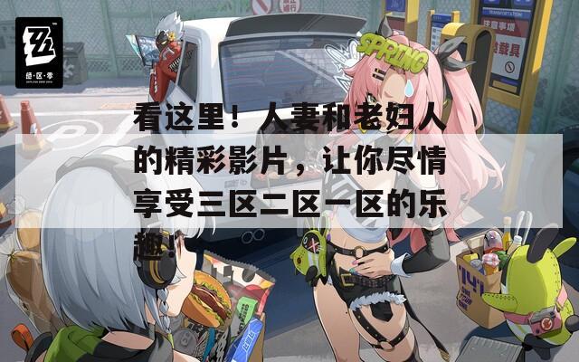 看这里！人妻和老妇人的精彩影片，让你尽情享受三区二区一区的乐趣！