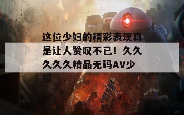 这位少妇的精彩表现真是让人赞叹不已！久久久久久精品无码AV少妇