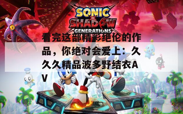 看完这部精彩绝伦的作品，你绝对会爱上：久久久精品波多野结衣AV
