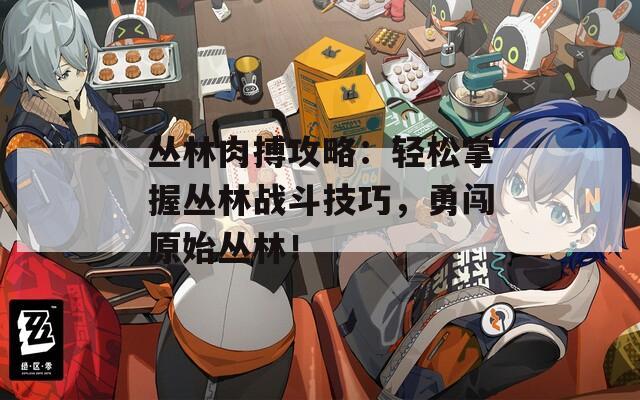 丛林肉搏攻略：轻松掌握丛林战斗技巧，勇闯原始丛林！