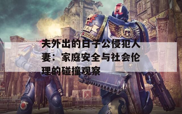 夫外出的日子公侵犯人妻：家庭安全与社会伦理的碰撞观察
