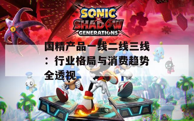 国精产品一线二线三线：行业格局与消费趋势全透视