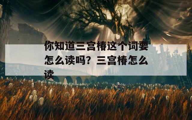 你知道三宫椿这个词要怎么读吗？三宫椿怎么读