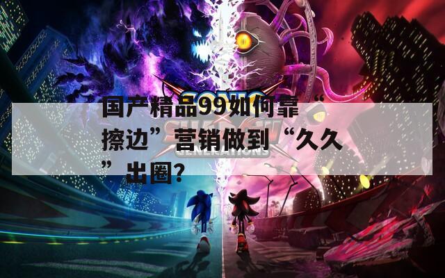 国产精品99如何靠“擦边”营销做到“久久”出圈？