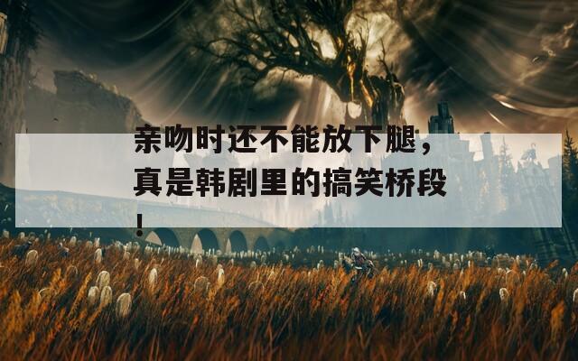 亲吻时还不能放下腿，真是韩剧里的搞笑桥段！