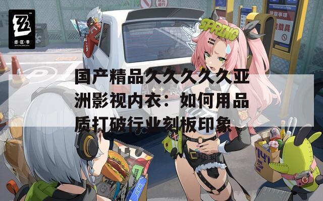 国产精品久久久久久亚洲影视内衣：如何用品质打破行业刻板印象