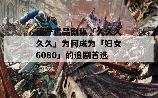 国产精品剧集「久久久久久」为何成为「妇女6080」的追剧首选？