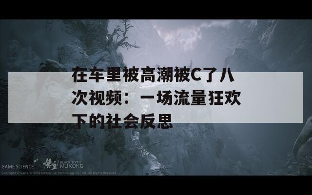 在车里被高潮被C了八次视频：一场流量狂欢下的社会反思