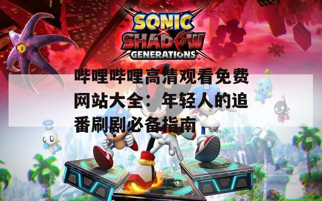 哔哩哔哩高清观看免费网站大全：年轻人的追番刷剧必备指南