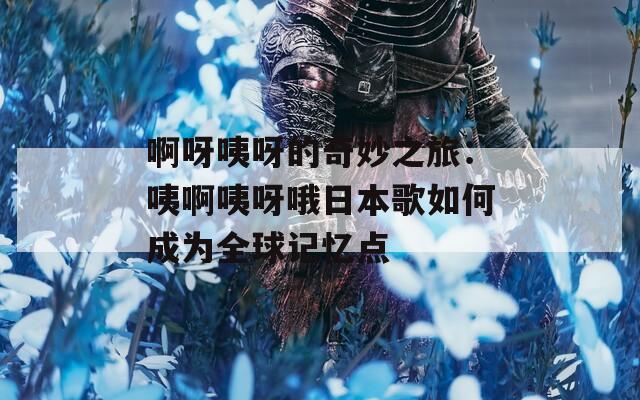 啊呀咦呀的奇妙之旅：咦啊咦呀哦日本歌如何成为全球记忆点
