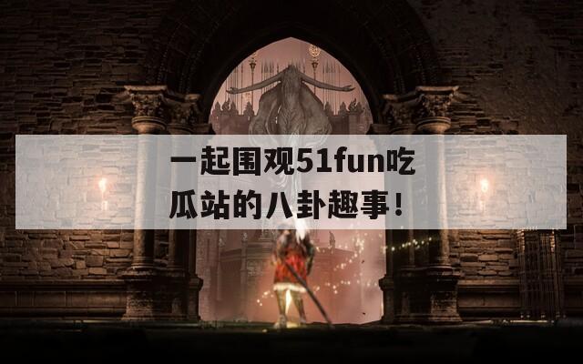 一起围观51fun吃瓜站的八卦趣事！
