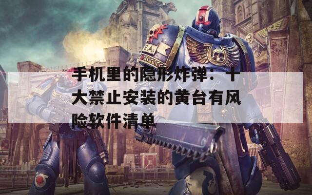手机里的隐形炸弹：十大禁止安装的黄台有风险软件清单
