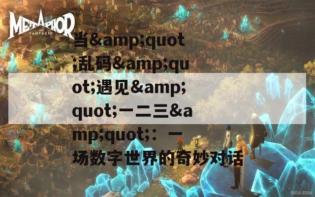 当&quot;乱码&quot;遇见&quot;一二三&quot;：一场数字世界的奇妙对话