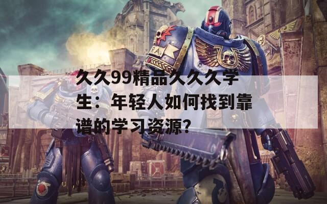 久久99精品久久久学生：年轻人如何找到靠谱的学习资源？