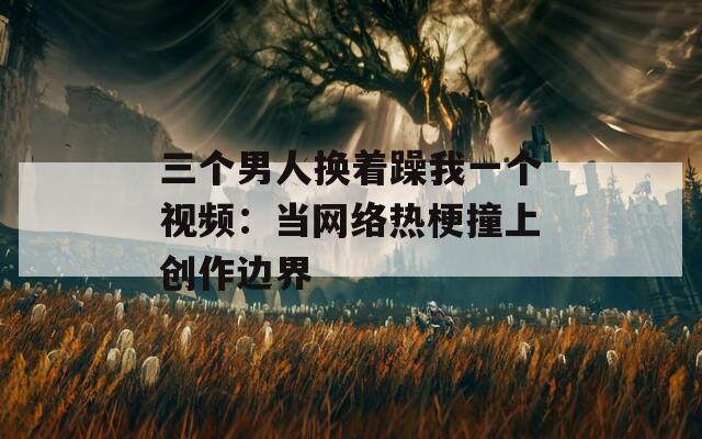 三个男人换着躁我一个视频：当网络热梗撞上创作边界