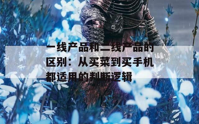 一线产品和二线产品的区别：从买菜到买手机都适用的判断逻辑
