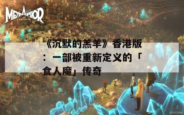 《沉默的羔羊》香港版：一部被重新定义的「食人魔」传奇
