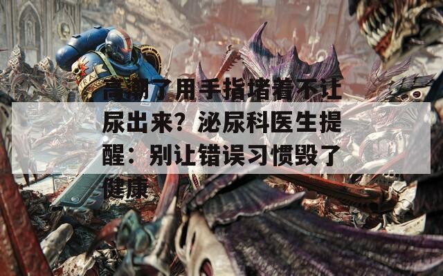 高潮了用手指堵着不让尿出来？泌尿科医生提醒：别让错误习惯毁了健康