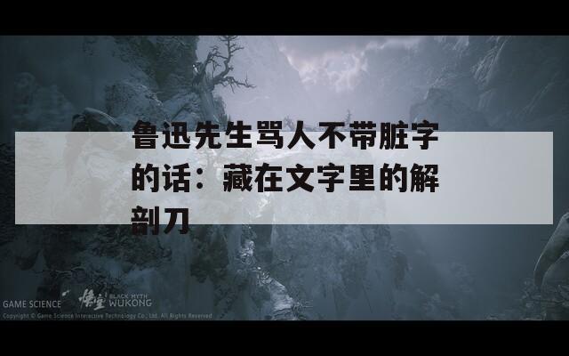 鲁迅先生骂人不带脏字的话：藏在文字里的解剖刀