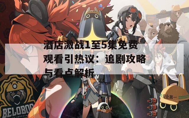 酒店激战1至5集免费观看引热议：追剧攻略与看点解析