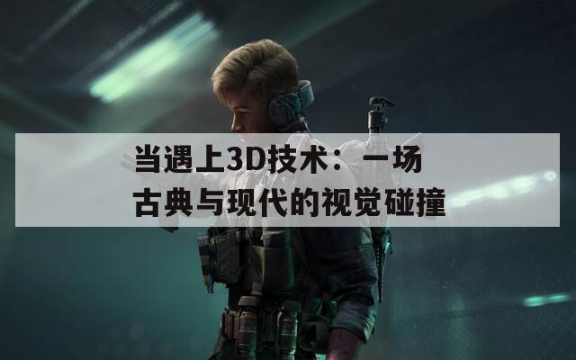 当遇上3D技术：一场古典与现代的视觉碰撞