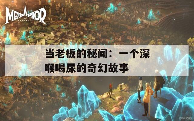 当老板的秘闻：一个深喉喝尿的奇幻故事