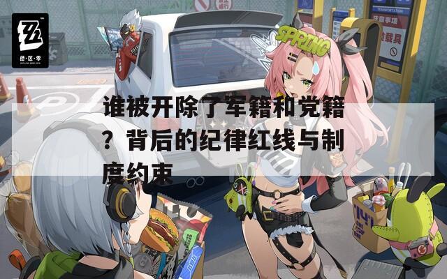 谁被开除了军籍和党籍？背后的纪律红线与制度约束